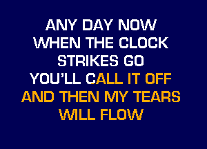 ANY DAY NOW
WHEN THE CLOCK
STRIKES GO
YOU'LL CALL IT OFF
AND THEN MY TEARS
WLL FLOW