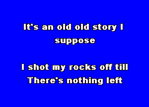 It's an old old story I

suppose

I shot my rocks off till
There's nothing left