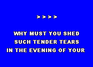 i???

WHY MUST YOU SHED
SUCH TENDER TEARS
IN THE EVENING OF YOUR