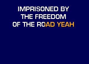 IMPRISONED BY
THE FREEDOM
OF THE ROAD YEAH