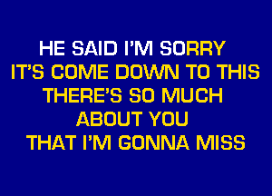 HE SAID I'M SORRY
ITS COME DOWN TO THIS
THERE'S SO MUCH
ABOUT YOU
THAT I'M GONNA MISS