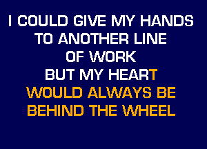 I COULD GIVE MY HANDS
TO ANOTHER LINE
OF WORK
BUT MY HEART
WOULD ALWAYS BE
BEHIND THE WHEEL