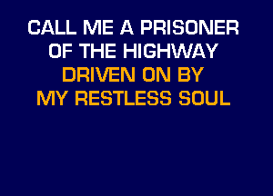 CALL ME A PRISONER
OF THE HIGHWAY
DRIVEN 0N BY
MY RESTLESS SOUL