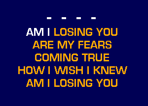 AM I LOSING YOU
ARE MY FEARS
COMING TRUE

HOWI NSH I KNEW

AM I LOSING YOU