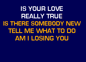 IS YOUR LOVE

REALLY TRUE
IS THERE SOMEBODY NEW

TELL ME WHAT TO DO
AM I LOSING YOU