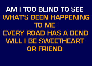 AM I T00 BLIND TO SEE
WHATS BEEN HAPPENING
TO ME
EVERY ROAD HAS A BEND
WILL I BE SWEETHEART
0R FRIEND