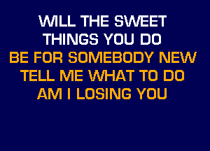 WILL THE SWEET
THINGS YOU DO
BE FOR SOMEBODY NEW
TELL ME WHAT TO DO
AM I LOSING YOU