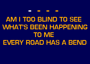 AM I T00 BLIND TO SEE
WHATS BEEN HAPPENING
TO ME
EVERY ROAD HAS A BEND