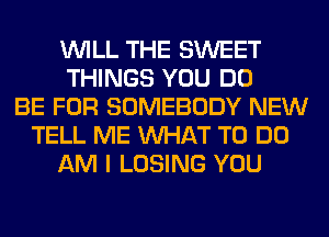 WILL THE SWEET
THINGS YOU DO
BE FOR SOMEBODY NEW
TELL ME WHAT TO DO
AM I LOSING YOU