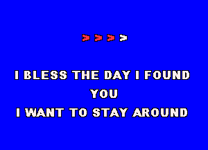 IBLESS THE DAY I FOUND
YOU
I WANT TO STAY AROUND