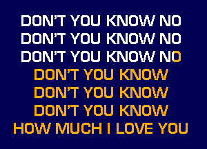 DON'T YOU KNOW N0
DON'T YOU KNOW N0
DON'T YOU KNOW N0
DON'T YOU KNOW
DON'T YOU KNOW
DON'T YOU KNOW
HOW MUCH I LOVE YOU