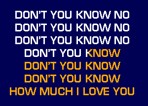 DON'T YOU KNOW N0
DON'T YOU KNOW N0
DON'T YOU KNOW N0
DON'T YOU KNOW
DON'T YOU KNOW
DON'T YOU KNOW
HOW MUCH I LOVE YOU