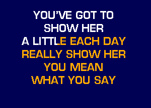 YOU'VE GOT TO
SHOW HER
A LITTLE EACH DAY
REALLY SHOW HER
YOU MEAN
WHAT YOU SAY