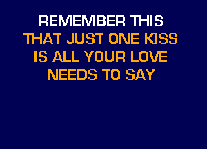 REMEMBER THIS
THAT JUST ONE KISS
IS ALL YOUR LOVE
NEEDS TO SAY