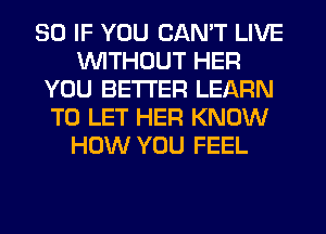 SO IF YOU CAN'T LIVE
WITHOUT HER
YOU BETTER LEARN
TO LET HER KNOW
HOW YOU FEEL