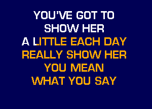 YOU'VE GOT TO
SHOW HER
A LITTLE EACH DAY
REALLY SHOW HER
YOU MEAN
WHAT YOU SAY