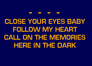 CLOSE YOUR EYES BABY
FOLLOW MY HEART
CALL ON THE MEMORIES
HERE IN THE DARK