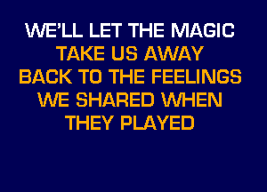WE'LL LET THE MAGIC
TAKE US AWAY
BACK TO THE FEELINGS
WE SHARED WHEN
THEY PLAYED