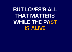 BUT LOVES'S ALL
THAT MATTERS
WHILE THE PAST

IS ALIVE