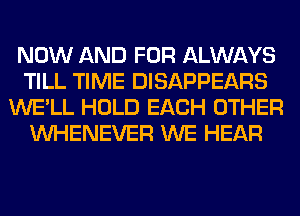 NOW AND FOR ALWAYS
TILL TIME DISAPPEARS
WE'LL HOLD EACH OTHER
VVHENEVER WE HEAR