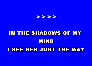 IN THE SHADOWS OF MY
MIND
I SEE HER JUST THE WAY