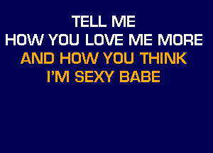 TELL ME
HOW YOU LOVE ME MORE
AND HOW YOU THINK
I'M SEXY BABE