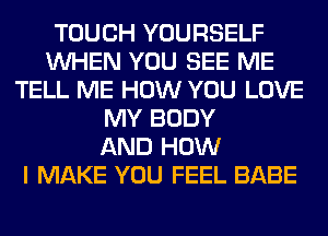 TOUCH YOURSELF
WHEN YOU SEE ME
TELL ME HOW YOU LOVE
MY BODY
AND HOW
I MAKE YOU FEEL BABE