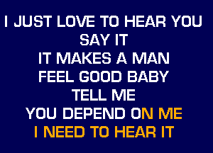 I JUST LOVE TO HEAR YOU
SAY IT
IT MAKES A MAN
FEEL GOOD BABY
TELL ME
YOU DEPEND ON ME
I NEED TO HEAR IT