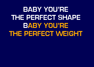 BABY YOU'RE
THE PERFECT SHAPE
BABY YOU'RE
THE PERFECT WEIGHT