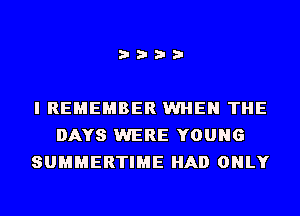 i???

I REMEMBER WHEN THE
DAYS WERE YOUNG
SUMMERTIME HAD ONLY
