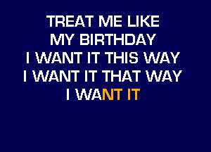 TREAT ME LIKE
MY BIRTHDAY
I WANT IT THIS WAY
I WANT IT THAT WAY
I WANT IT