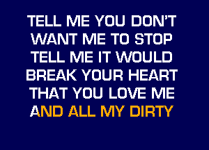 TELL ME YOU DON'T
WANT ME TO STOP
TELL ME IT WOULD
BREAK YOUR HEART
THAT YOU LOVE ME
AND ALL MY DIRTY