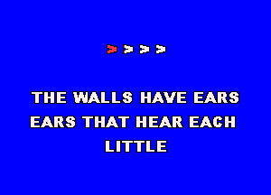 THE WALLS HAVE EARS
EARS THAT HEAR EACH
LITTLE