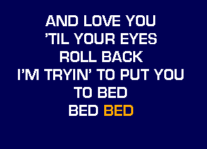 AND LOVE YOU
'TIL YOUR EYES
ROLL BACK
I'M TRYIN' TO PUT YOU

TO BED
BED BED