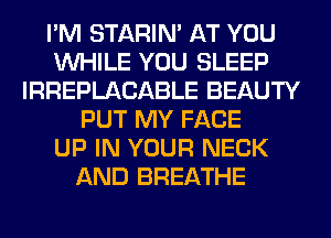 I'M STARIN' AT YOU
WHILE YOU SLEEP
IRREPLACABLE BEAUTY
PUT MY FACE
UP IN YOUR NECK
AND BREATHE