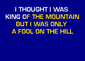 I THOUGHT I WAS
KING OF THE MOUNTAIN
BUT I WAS ONLY
A FOOL ON THE HILL