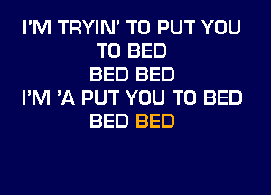 I'M TRYIN' TO PUT YOU
TO BED
BED BED

I'M 'A PUT YOU TO BED
BED BED