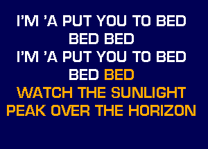 I'M 'A PUT YOU TO BED
BED BED
I'M 'A PUT YOU TO BED
BED BED
WATCH THE SUNLIGHT
PEAK OVER THE HORIZON