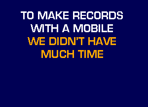 TO MAKE RECORDS
WTH A MOBILE
WE DIDMT HAVE

MUCH TIME