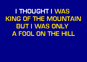 I THOUGHT I WAS
KING OF THE MOUNTAIN
BUT I WAS ONLY
A FOOL ON THE HILL