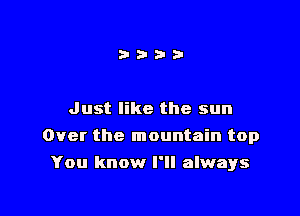 Just like the sun

Over the mountain top

You know I'll always