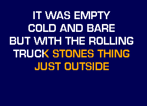 IT WAS EMPTY
COLD AND BARE
BUT WITH THE ROLLING
TRUCK STONES THING
JUST OUTSIDE