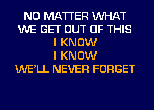 NO MATTER WHAT
WE GET OUT OF THIS
I KNOW
I KNOW
WE'LL NEVER FORGET