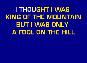 I THOUGHT I WAS
KING OF THE MOUNTAIN
BUT I WAS ONLY
A FOOL ON THE HILL