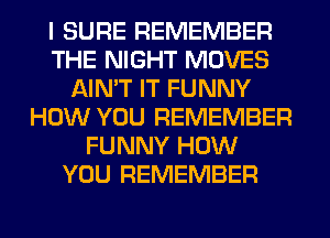 I SURE REMEMBER
THE NIGHT MOVES
AIN'T IT FUNNY
HOW YOU REMEMBER
FUNNY HOW
YOU REMEMBER