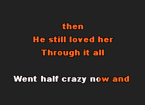 then
He still loved her
Through it all

Went half crazy now and