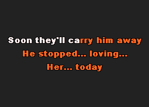 Soon they'll carry him away

He stopped... loving...

Her... today