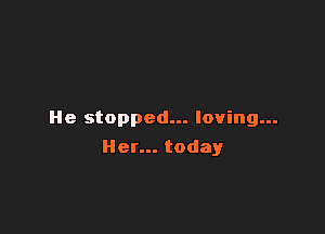 He stopped... loving...

Her... today