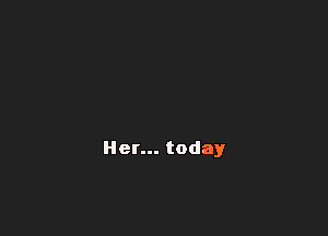 Her... today