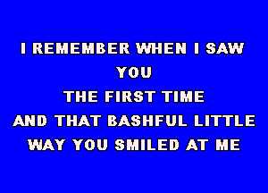 I REMEMBER WHEN I SAW
YOU
THE FIRST TIME
AND THAT BASHFUL LITTLE
WAY YOU SMILE!) AT ME